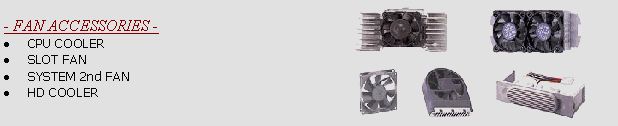 SECC2D-W: PENTIUM III or SECC II COOLER DUAL FANS  2NDF#B/S: 5,6,8,9,12 cm BALL/SLEEVE DC/AC FANS  HD2B/S: HARD DRIVE 2 FANS COOLER BALL/SLEEVE  PII-KC: KOOL-CAST PENTIUM II COOLER  SF8B/S: 8cm SLOT FAN BALL/SLEEVE